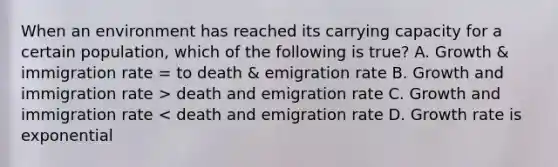 When an environment has reached its carrying capacity for a certain population, which of the following is true? A. Growth & immigration rate = to death & emigration rate B. Growth and immigration rate > death and emigration rate C. Growth and immigration rate < death and emigration rate D. Growth rate is exponential