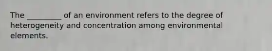 The _________ of an environment refers to the degree of heterogeneity and concentration among environmental elements.