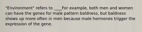 "Environment" refers to ____For example, both men and women can have the genes for male pattern baldness, but baldness shows up more often in men because male hormones trigger the expression of the gene.