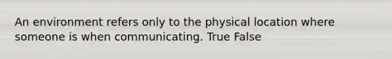 An environment refers only to the physical location where someone is when communicating. True False