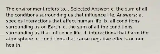 The environment refers to... Selected Answer: c. the sum of all the conditions surrounding us that influence life. Answers: a. species interactions that affect human life. b. all conditions surrounding us on Earth. c. the sum of all the conditions surrounding us that influence life. d. interactions that harm the atmosphere. e. conditions that cause negative effects on our health.