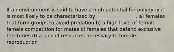 If an environment is said to have a high potential for polygyny it is most likely to be characterized by ________________. a) females that form groups to avoid predation b) a high level of female-female competition for mates c) females that defend exclusive territories d) a lack of resources necessary to female reproduction