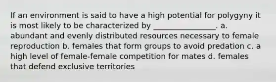 If an environment is said to have a high potential for polygyny it is most likely to be characterized by ________________. a. abundant and evenly distributed resources necessary to female reproduction b. females that form groups to avoid predation c. a high level of female-female competition for mates d. females that defend exclusive territories