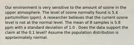 Our environment is very sensitive to the amount of ozone in the upper atmosphere. The level of ozone normally found is 5.4 parts/million (ppm). A researcher believes that the current ozone level is not at the normal level. The mean of 8 samples is 5.8 ppm with a <a href='https://www.questionai.com/knowledge/kqGUr1Cldy-standard-deviation' class='anchor-knowledge'>standard deviation</a> of 1.0 . Does the data support the claim at the 0.1 level? Assume the population distribution is approximately normal.