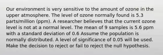 Our environment is very sensitive to the amount of ozone in the upper atmosphere. The level of ozone normally found is 5.3 parts/million (ppm). A researcher believes that the current ozone level is not at a normal level. The mean of 9 samples is 5.6 ppm with a standard deviation of 0.6 Assume the population is normally distributed. A level of significance of 0.05 will be used. Make the decision to reject or fail to reject the null hypothesis.