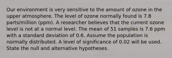 Our environment is very sensitive to the amount of ozone in the upper atmosphere. The level of ozone normally found is 7.8 parts/million (ppm). A researcher believes that the current ozone level is not at a normal level. The mean of 51 samples is 7.6 ppm with a standard deviation of 0.6. Assume the population is normally distributed. A level of significance of 0.02 will be used. State the null and alternative hypotheses.