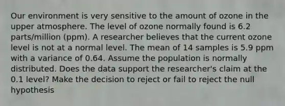 Our environment is very sensitive to the amount of ozone in the upper atmosphere. The level of ozone normally found is 6.2 parts/million (ppm). A researcher believes that the current ozone level is not at a normal level. The mean of 14 samples is 5.9 ppm with a variance of 0.64. Assume the population is normally distributed. Does the data support the researcher's claim at the 0.1 level? Make the decision to reject or fail to reject the null hypothesis