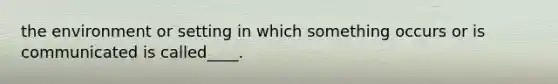 the environment or setting in which something occurs or is communicated is called____.