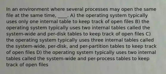 In an environment where several processes may open the same file at the same time, ____. A) the operating system typically uses only one internal table to keep track of open files B) the operating system typically uses two internal tables called the system-wide and per-disk tables to keep track of open files C) the operating system typically uses three internal tables called the system-wide, per-disk, and per-partition tables to keep track of open files D) the operating system typically uses two internal tables called the system-wide and per-process tables to keep track of open files