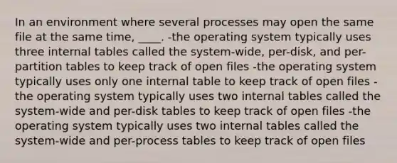 In an environment where several processes may open the same file at the same time, ____. -the operating system typically uses three internal tables called the system-wide, per-disk, and per-partition tables to keep track of open files -the operating system typically uses only one internal table to keep track of open files -the operating system typically uses two internal tables called the system-wide and per-disk tables to keep track of open files -the operating system typically uses two internal tables called the system-wide and per-process tables to keep track of open files