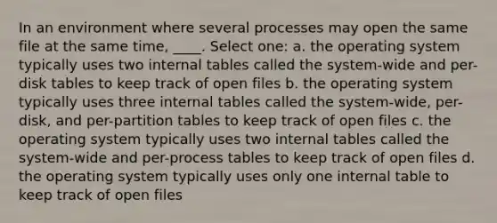 In an environment where several processes may open the same file at the same time, ____. Select one: a. the operating system typically uses two internal tables called the system-wide and per-disk tables to keep track of open files b. the operating system typically uses three internal tables called the system-wide, per-disk, and per-partition tables to keep track of open files c. the operating system typically uses two internal tables called the system-wide and per-process tables to keep track of open files d. the operating system typically uses only one internal table to keep track of open files