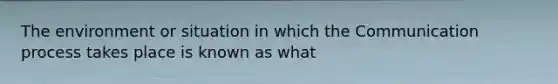 The environment or situation in which the Communication process takes place is known as what