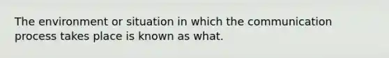 The environment or situation in which the communication process takes place is known as what.