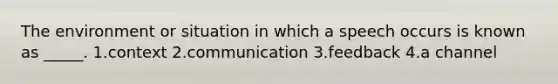 The environment or situation in which a speech occurs is known as _____. 1.context 2.communication 3.feedback 4.a channel