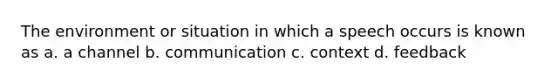 The environment or situation in which a speech occurs is known as a. a channel b. communication c. context d. feedback