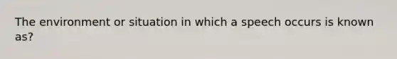 The environment or situation in which a speech occurs is known as?