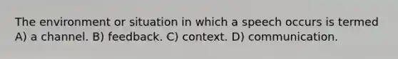 The environment or situation in which a speech occurs is termed A) a channel. B) feedback. C) context. D) communication.