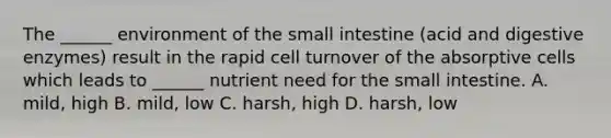 The ______ environment of the small intestine (acid and digestive enzymes) result in the rapid cell turnover of the absorptive cells which leads to ______ nutrient need for the small intestine. A. mild, high B. mild, low C. harsh, high D. harsh, low