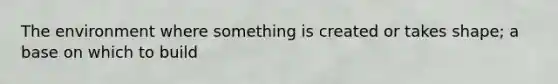 The environment where something is created or takes shape; a base on which to build