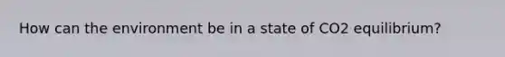 How can the environment be in a state of CO2 equilibrium?