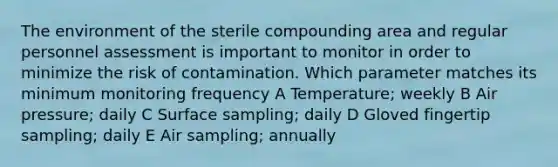 The environment of the sterile compounding area and regular personnel assessment is important to monitor in order to minimize the risk of contamination. Which parameter matches its minimum monitoring frequency A Temperature; weekly B Air pressure; daily C Surface sampling; daily D Gloved fingertip sampling; daily E Air sampling; annually