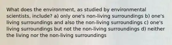 What does the environment, as studied by environmental scientists, include? a) only one's non-living surroundings b) one's living surroundings and also the non-living surroundings c) one's living surroundings but not the non-living surroundings d) neither the living nor the non-living surroundings