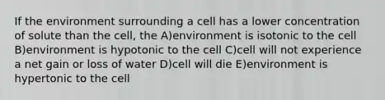 If the environment surrounding a cell has a lower concentration of solute than the cell, the A)environment is isotonic to the cell B)environment is hypotonic to the cell C)cell will not experience a net gain or loss of water D)cell will die E)environment is hypertonic to the cell