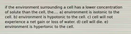 if the environment surrounding a cell has a lower concentration of solute than the cell, the.... a) environment is isotonic to the cell. b) environment is hypotonic to the cell. c) cell will not experience a net gain or loss of water. d) cell will die. e) environment is hypertonic to the cell.