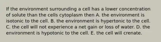 If the environment surrounding a cell has a lower concentration of solute than the cells cytoplasm then A. the environment is isotonic to the cell. B. the environment is hypertonic to the cell. C. the cell will not experience a net gain or loss of water. D. the environment is hypotonic to the cell. E. the cell will crenate.