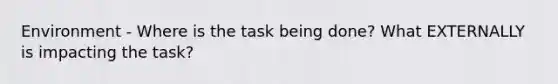 Environment - Where is the task being done? What EXTERNALLY is impacting the task?