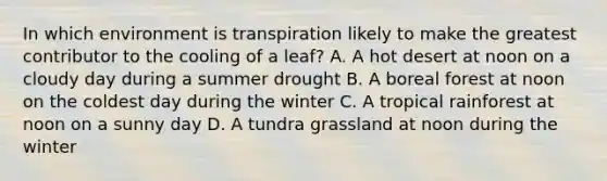 In which environment is transpiration likely to make the greatest contributor to the cooling of a leaf? A. A hot desert at noon on a cloudy day during a summer drought B. A boreal forest at noon on the coldest day during the winter C. A tropical rainforest at noon on a sunny day D. A tundra grassland at noon during the winter