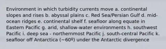 Environment in which turbidity currents move a. continental slopes and rises b. abyssal plains c. Red Sea/Persian Gulf d. mid-ocean ridges e. continental shelf f. seafloor along equate in Eastern Pacific g. arid, shallow-water environments h. southwest Pacific i. deep sea - northernmost Pacific j. south-central Pacific k. seafloor off Antarctica (~60º) under the Antarctic divergence