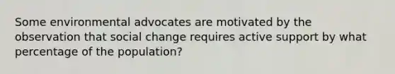 Some environmental advocates are motivated by the observation that social change requires active support by what percentage of the population?