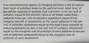 If an environmental agency is charging polluters a tax to reduce their level of pollution down to the optimal level, what level of tax will be required to achieve that outcome? A tax per unit of pollution equal to the present value of all future costs from pollution A tax per unit of pollution abatement equal to the marginal benefit of abatement at the social optimum A tax per unit of pollution abatement equal to the total future benefits of reducing pollution to zero A tax per unit of pollution abatement equal to the marginal cost of pollution at zero pollution A tax per unit of pollution abatement equal to the marginal cost of pollution at zero abatement