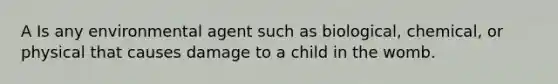 A Is any environmental agent such as biological, chemical, or physical that causes damage to a child in the womb.