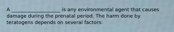 A ____________________ is any environmental agent that causes damage during the prenatal period. The harm done by teratogens depends on several factors: