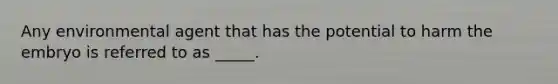 Any environmental agent that has the potential to harm the embryo is referred to as _____.