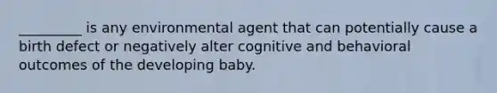 _________ is any environmental agent that can potentially cause a birth defect or negatively alter cognitive and behavioral outcomes of the developing baby.