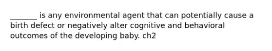 _______ is any environmental agent that can potentially cause a birth defect or negatively alter cognitive and behavioral outcomes of the developing baby. ch2