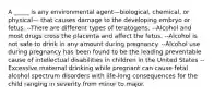 A _____ is any environmental agent—biological, chemical, or physical— that causes damage to the developing embryo or fetus. --There are different types of teratogens. --Alcohol and most drugs cross the placenta and affect the fetus. --Alcohol is not safe to drink in any amount during pregnancy. --Alcohol use during pregnancy has been found to be the leading preventable cause of intellectual disabilities in children in the United States -- Excessive maternal drinking while pregnant can cause fetal alcohol spectrum disorders with life-long consequences for the child ranging in severity from minor to major.