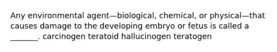 Any environmental agent—biological, chemical, or physical—that causes damage to the developing embryo or fetus is called a _______. carcinogen teratoid hallucinogen teratogen