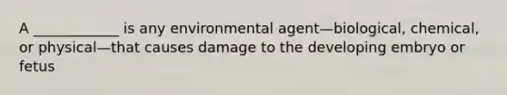 A ____________ is any environmental agent—biological, chemical, or physical—that causes damage to the developing embryo or fetus