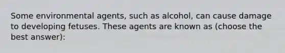 Some environmental agents, such as alcohol, can cause damage to developing fetuses. These agents are known as (choose the best answer):