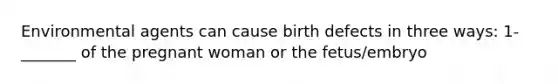 Environmental agents can cause birth defects in three ways: 1- _______ of the pregnant woman or the fetus/embryo