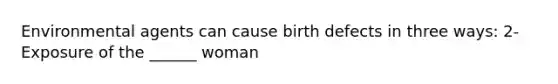 Environmental agents can cause birth defects in three ways: 2- Exposure of the ______ woman