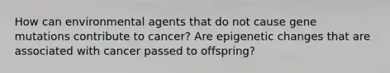 How can environmental agents that do not cause gene mutations contribute to cancer? Are epigenetic changes that are associated with cancer passed to offspring?