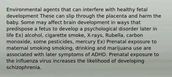 Environmental agents that can interfere with healthy fetal development These can slip through the placenta and harm the baby. Some may affect brain development in ways that predispose a fetus to develop a psychological disorder later in life Ex) alcohol, cigarette smoke, X-rays, Rubella, carbon monoxide, some pesticides, mercury Ex) Prenatal exposure to maternal smoking smoking, drinking and marijuana use are associated with later symptoms of ADHD. Prenatal exposure to the influenza virus increases the likelihood of developing schizophrenia.