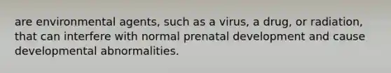 are environmental agents, such as a virus, a drug, or radiation, that can interfere with normal prenatal development and cause developmental abnormalities.