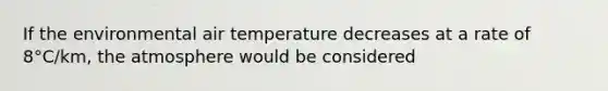 If the environmental air temperature decreases at a rate of 8°C/km, the atmosphere would be considered