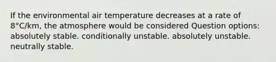 If the environmental air temperature decreases at a rate of 8°C/km, the atmosphere would be considered Question options: absolutely stable. conditionally unstable. absolutely unstable. neutrally stable.